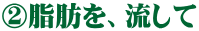 ②脂肪を、流して